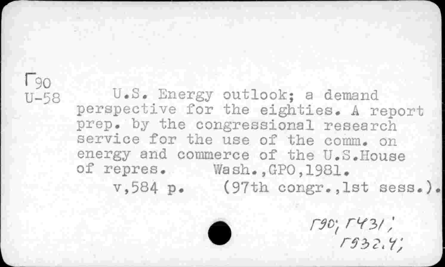 ﻿r*90
U-58
U.S. Energy outlook; a demand perspective for the eighties. A report prep, by the congressional research service for the use of the comm, on energy and commerce of the U.S.House of repres. Wash.,GPO,1981.
v,584 p. (97th congr.,lst sess.).
no) ;
rsw;